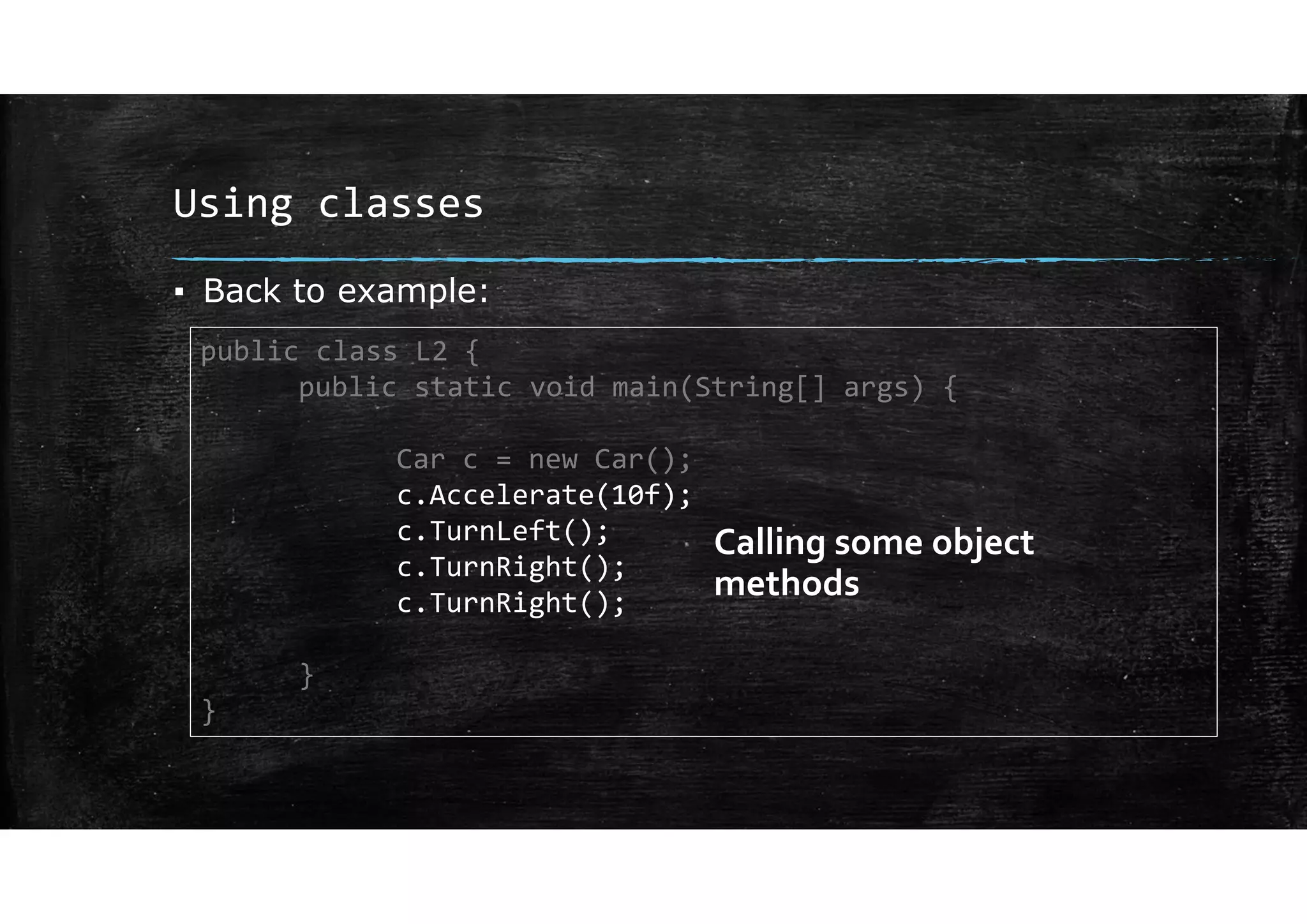 Using classes
▪ Back to example:
public class L2 {
public static void main(String[] args) {
Car c = new Car();
c.Accelerate(10f);
c.TurnLeft();
c.TurnRight();
c.TurnRight();
}
}
Calling some object
methods
 