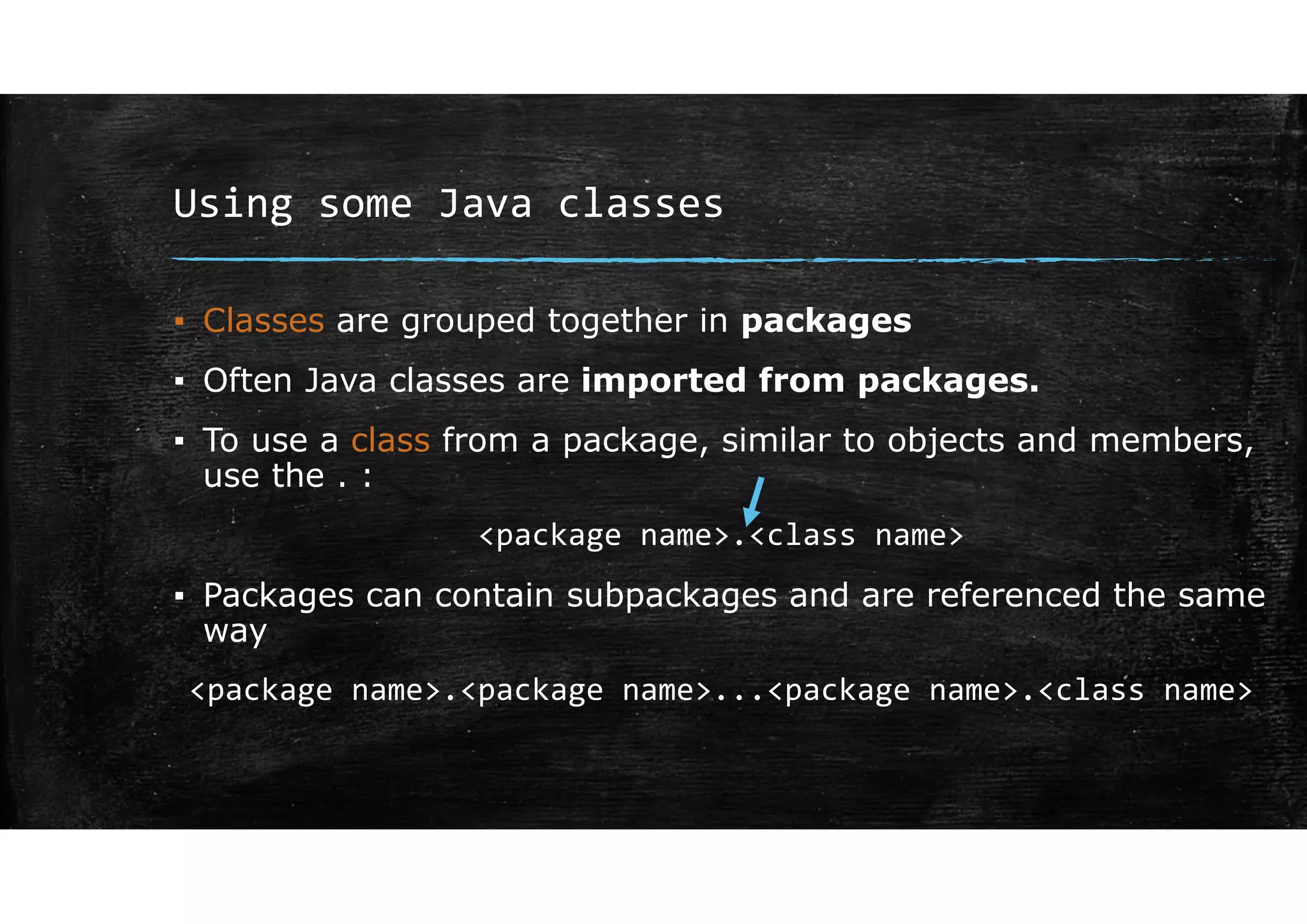 Using some Java classes
▪ Classes are grouped together in packages
▪ Often Java classes are imported from packages.
▪ To use a class from a package, similar to objects and members,
use the . :
<package name>.<class name>
▪ Packages can contain subpackages and are referenced the same
way
<package name>.<package name>...<package name>.<class name>
 