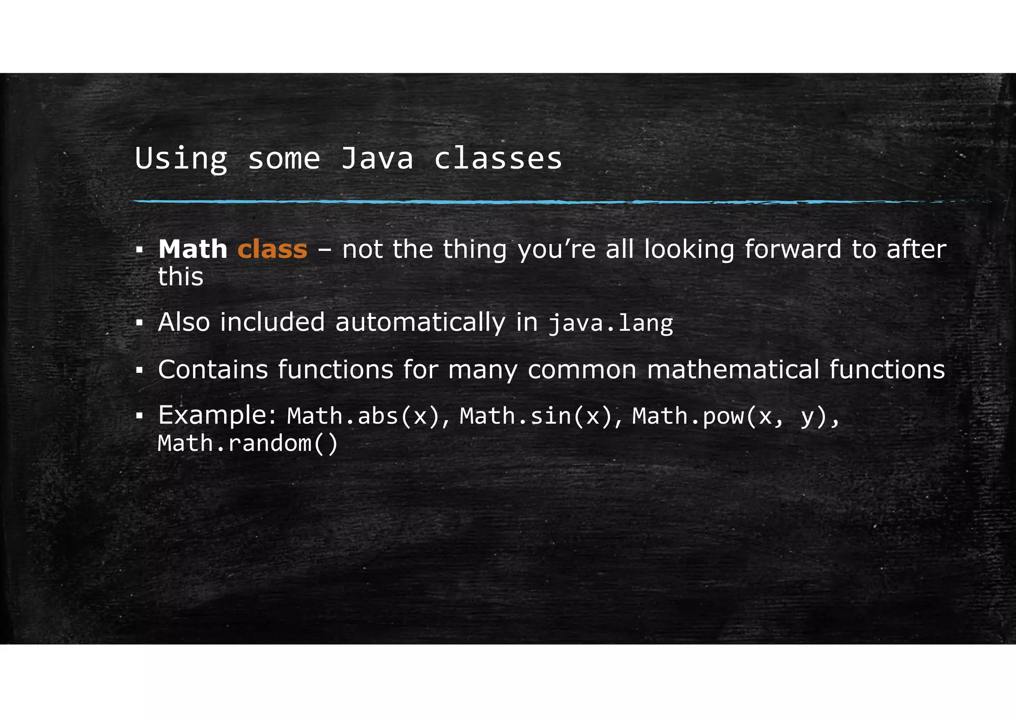 Using some Java classes
▪ Math class – not the thing you’re all looking forward to after
this
▪ Also included automatically in java.lang
▪ Contains functions for many common mathematical functions
▪ Example: Math.abs(x), Math.sin(x), Math.pow(x, y),
Math.random()
 