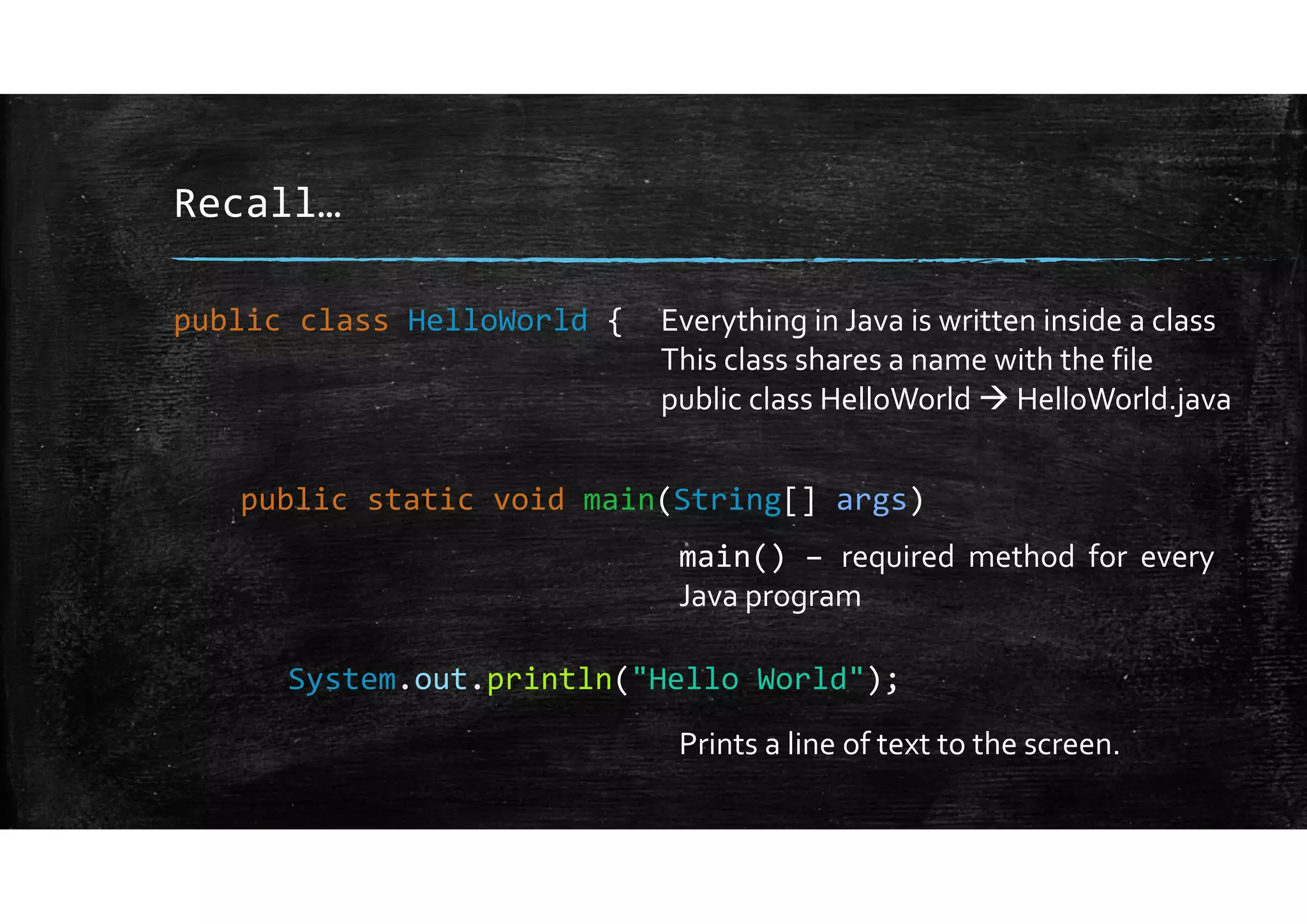 Recall…
public class HelloWorld {
public static void main(String[] args)
System.out.println("Hello World");
Everything in Java is written inside a class
This class shares a name with the file
public class HelloWorld  HelloWorld.java
main() – required method for every
Java program
Prints a line of text to the screen.
 
