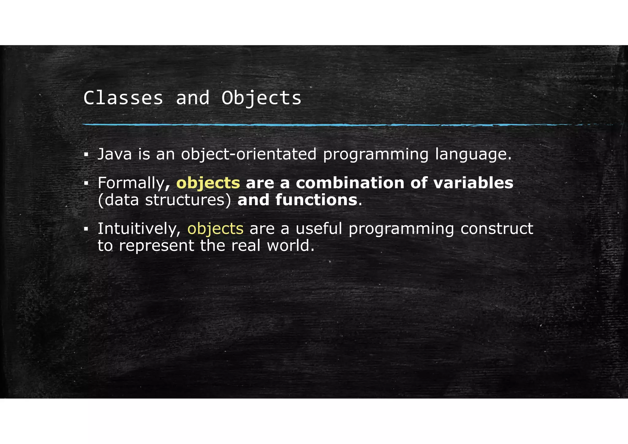 Classes and Objects
▪ Java is an object-orientated programming language.
▪ Formally, objects are a combination of variables
(data structures) and functions.
▪ Intuitively, objects are a useful programming construct
to represent the real world.
 