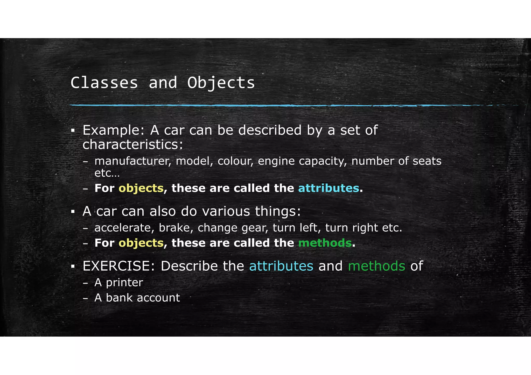 Classes and Objects
▪ Example: A car can be described by a set of
characteristics:
– manufacturer, model, colour, engine capacity, number of seats
etc…
– For objects, these are called the attributes.
▪ A car can also do various things:
– accelerate, brake, change gear, turn left, turn right etc.
– For objects, these are called the methods.
▪ EXERCISE: Describe the attributes and methods of
– A printer
– A bank account
 