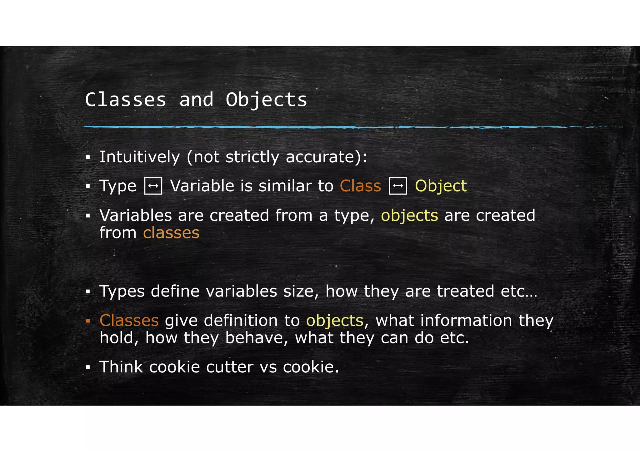 Classes and Objects
▪ Intuitively (not strictly accurate):
▪ Type ↔ Variable is similar to Class ↔ Object
▪ Variables are created from a type, objects are created
from classes
▪ Types define variables size, how they are treated etc…
▪ Classes give definition to objects, what information they
hold, how they behave, what they can do etc.
▪ Think cookie cutter vs cookie.
 