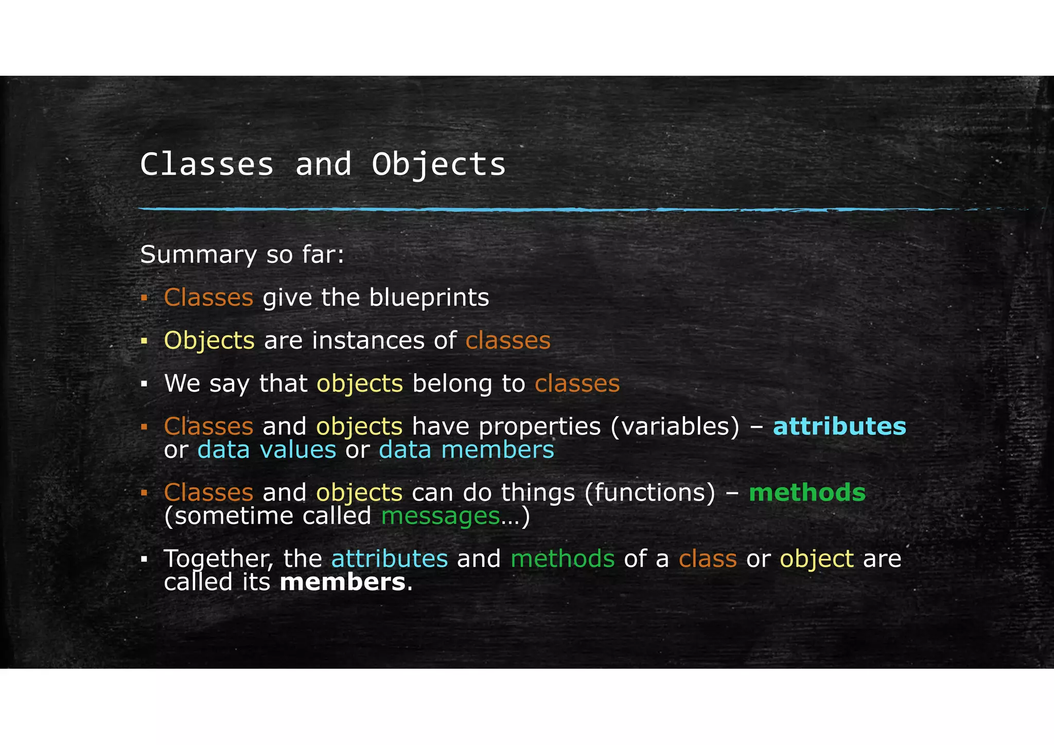 Classes and Objects
Summary so far:
▪ Classes give the blueprints
▪ Objects are instances of classes
▪ We say that objects belong to classes
▪ Classes and objects have properties (variables) – attributes
or data values or data members
▪ Classes and objects can do things (functions) – methods
(sometime called messages…)
▪ Together, the attributes and methods of a class or object are
called its members.
 