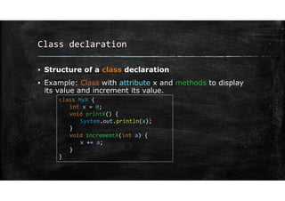 Class declaration
▪ Structure of a class declaration
▪ Example: Class with attribute x and methods to display
its value and increment its value.
class MyX {
int x = 0;
void printX() {
System.out.println(x);
}
void incrememtX(int a) {
x += a;
}
}
 