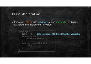 Class declaration
▪ Example: Class with attribute x and methods to display
its value and increment its value.
class MyX {
int x = 0;
void printX() {
System.out.println(x);
}
void incrememtX(int a) {
x += a;
}
}
Data member / Attribute / Member variables
 