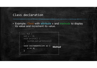 Class declaration
▪ Example: Class with attribute x and methods to display
its value and increment its value.
class MyX {
int x = 0;
void printX() {
System.out.println(x);
}
void incrememtX(int a) {
x += a;
}
}
Method
 