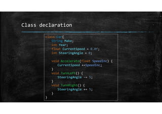Class declaration
class Car{
String Make;
int Year;
float CurrentSpeed = 0.0f;
int SteeringAngle = 0;
void Accelerate(float SpeedInc) {
CurrentSpeed +=SpeedInc;
}
void TurnLeft() {
SteeringAngle ‐= 5;
}
void TurnRight() {
SteeringAngle += 5;
}
}
 