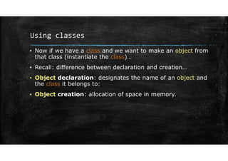 Using classes
▪ Now if we have a class and we want to make an object from
that class (instantiate the class)…
▪ Recall: difference between declaration and creation…
▪ Object declaration: designates the name of an object and
the class it belongs to:
▪ Object creation: allocation of space in memory.
 