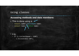 Using classes
Accessing methods and data members:
▪ This is done using a .
– <object name>.<attribute name>
– <object name>.<method name>
▪ e.g.
– if (c.CurrentSpeed > 120f)
c.Accelerate(‐10f);
 