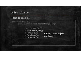 Using classes
▪ Back to example:
public class L2 {
public static void main(String[] args) {
Car c = new Car();
c.Accelerate(10f);
c.TurnLeft();
c.TurnRight();
c.TurnRight();
}
}
Calling some object
methods
 
