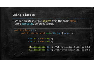 Using classes
▪ We can create multiple objects from the same class –
same attributes, different values.
public class L2 {
public static void main(String[] args) {
Car c1 = new Car();
Car c2 = new Car();
c1.Accelerate(10f); //c1.CurrentSpeed will be 10.0
c2.Accelerate(20f); //c2.CurrentSpeed will be 20.0
}
}
 
