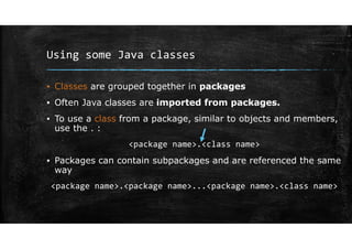 Using some Java classes
▪ Classes are grouped together in packages
▪ Often Java classes are imported from packages.
▪ To use a class from a package, similar to objects and members,
use the . :
<package name>.<class name>
▪ Packages can contain subpackages and are referenced the same
way
<package name>.<package name>...<package name>.<class name>
 