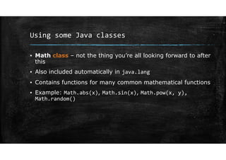 Using some Java classes
▪ Math class – not the thing you’re all looking forward to after
this
▪ Also included automatically in java.lang
▪ Contains functions for many common mathematical functions
▪ Example: Math.abs(x), Math.sin(x), Math.pow(x, y),
Math.random()
 