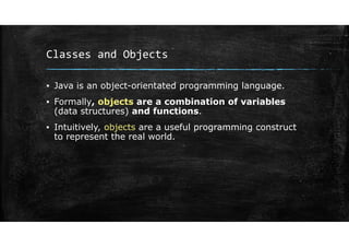 Classes and Objects
▪ Java is an object-orientated programming language.
▪ Formally, objects are a combination of variables
(data structures) and functions.
▪ Intuitively, objects are a useful programming construct
to represent the real world.
 