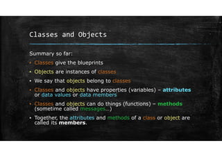 Classes and Objects
Summary so far:
▪ Classes give the blueprints
▪ Objects are instances of classes
▪ We say that objects belong to classes
▪ Classes and objects have properties (variables) – attributes
or data values or data members
▪ Classes and objects can do things (functions) – methods
(sometime called messages…)
▪ Together, the attributes and methods of a class or object are
called its members.
 