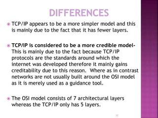  TCP/IP appears to be a more simpler model and this
is mainly due to the fact that it has fewer layers.
 TCP/IP is considered to be a more credible model-
This is mainly due to the fact because TCP/IP
protocols are the standards around which the
internet was developed therefore it mainly gains
creditability due to this reason. Where as in contrast
networks are not usually built around the OSI model
as it is merely used as a guidance tool.
 The OSI model consists of 7 architectural layers
whereas the TCP/IP only has 5 layers.
12
 
