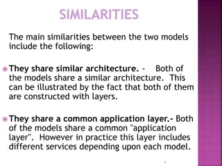 The main similarities between the two models
include the following:
 They share similar architecture. - Both of
the models share a similar architecture. This
can be illustrated by the fact that both of them
are constructed with layers.
 They share a common application layer.- Both
of the models share a common "application
layer". However in practice this layer includes
different services depending upon each model.
9
 