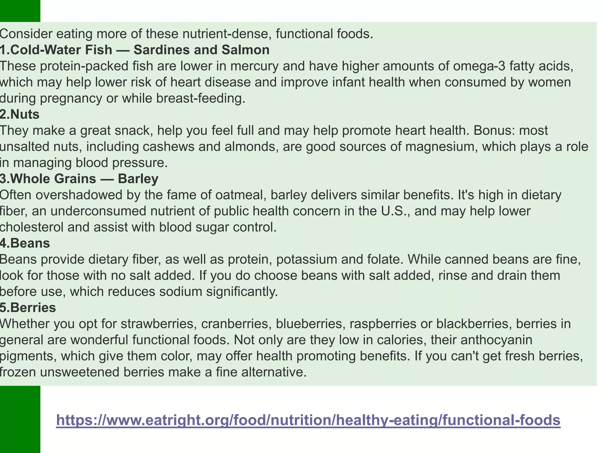 Consider eating more of these nutrient-dense, functional foods.
1.Cold-Water Fish — Sardines and Salmon
These protein-packed fish are lower in mercury and have higher amounts of omega-3 fatty acids,
which may help lower risk of heart disease and improve infant health when consumed by women
during pregnancy or while breast-feeding.
2.Nuts
They make a great snack, help you feel full and may help promote heart health. Bonus: most
unsalted nuts, including cashews and almonds, are good sources of magnesium, which plays a role
in managing blood pressure.
3.Whole Grains — Barley
Often overshadowed by the fame of oatmeal, barley delivers similar benefits. It's high in dietary
fiber, an underconsumed nutrient of public health concern in the U.S., and may help lower
cholesterol and assist with blood sugar control.
4.Beans
Beans provide dietary fiber, as well as protein, potassium and folate. While canned beans are fine,
look for those with no salt added. If you do choose beans with salt added, rinse and drain them
before use, which reduces sodium significantly.
5.Berries
Whether you opt for strawberries, cranberries, blueberries, raspberries or blackberries, berries in
general are wonderful functional foods. Not only are they low in calories, their anthocyanin
pigments, which give them color, may offer health promoting benefits. If you can't get fresh berries,
frozen unsweetened berries make a fine alternative.
https://www.eatright.org/food/nutrition/healthy-eating/functional-foods
 