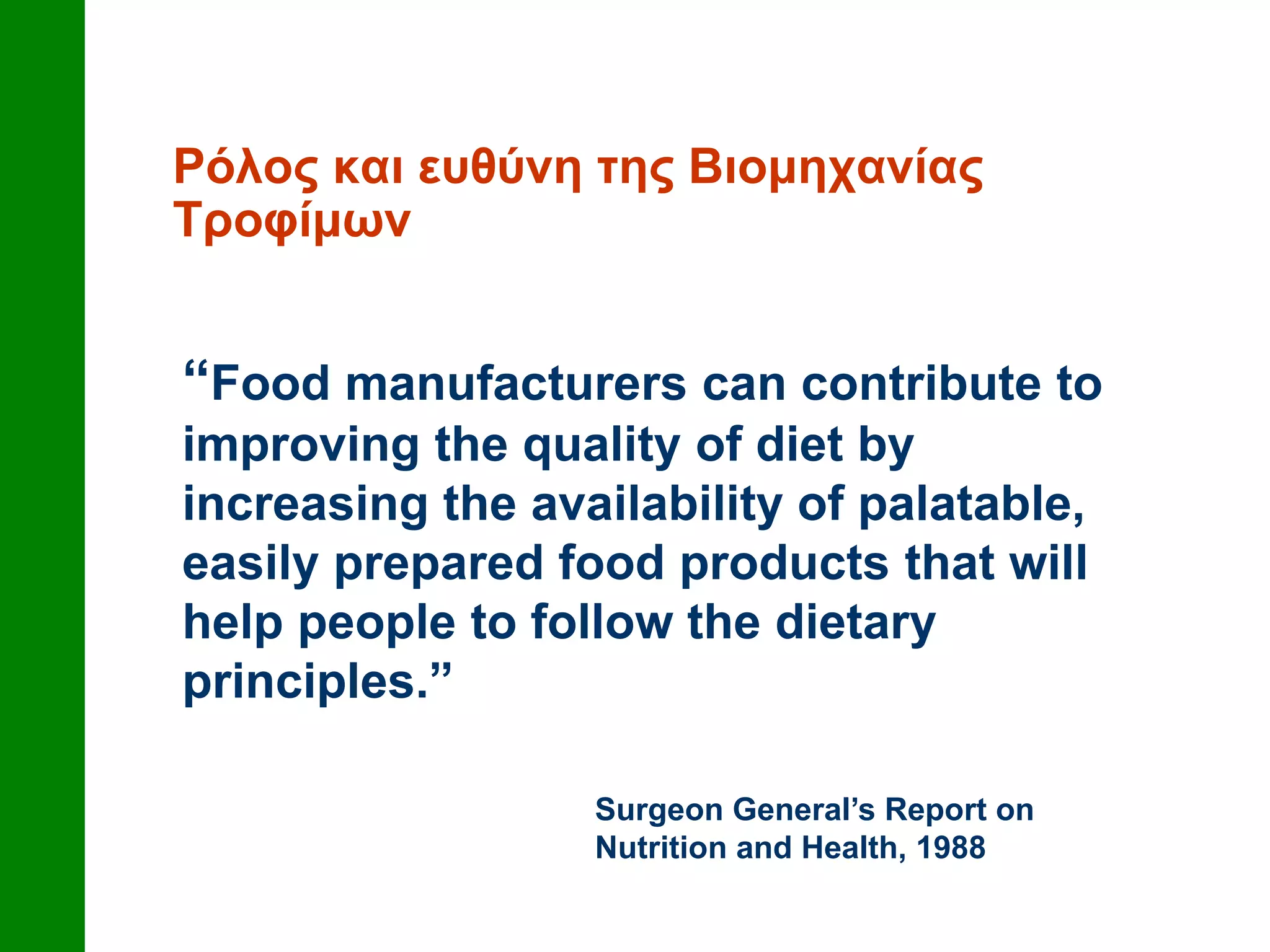 Ρόλος και ευθύνη της Βιομηχανίας
Τροφίμων
“Food manufacturers can contribute to
improving the quality of diet by
increasing the availability of palatable,
easily prepared food products that will
help people to follow the dietary
principles.”
Surgeon General’s Report on
Nutrition and Health, 1988
 