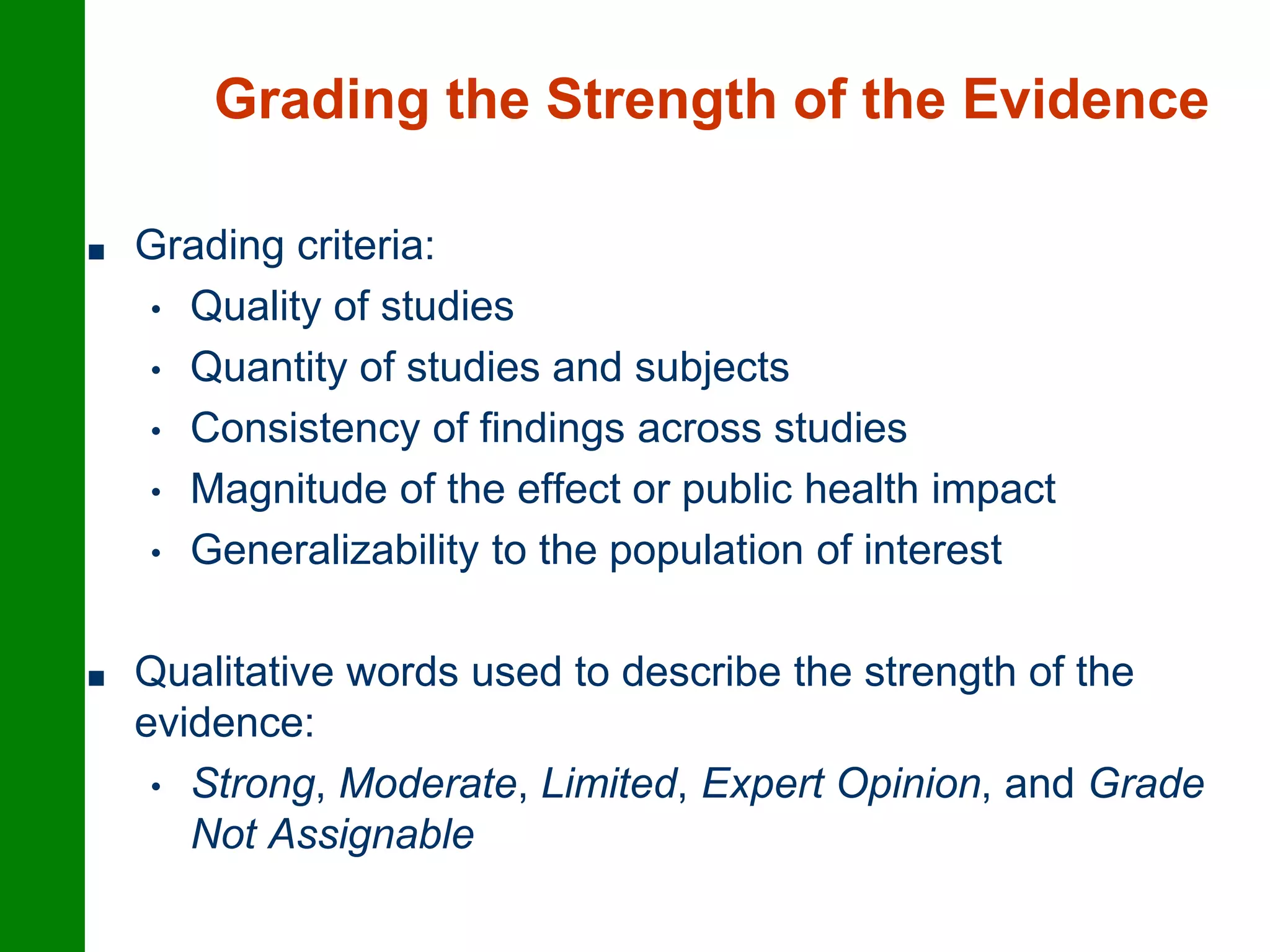 Grading the Strength of the Evidence
■ Grading criteria:
• Quality of studies
• Quantity of studies and subjects
• Consistency of findings across studies
• Magnitude of the effect or public health impact
• Generalizability to the population of interest
■ Qualitative words used to describe the strength of the
evidence:
• Strong, Moderate, Limited, Expert Opinion, and Grade
Not Assignable
 
