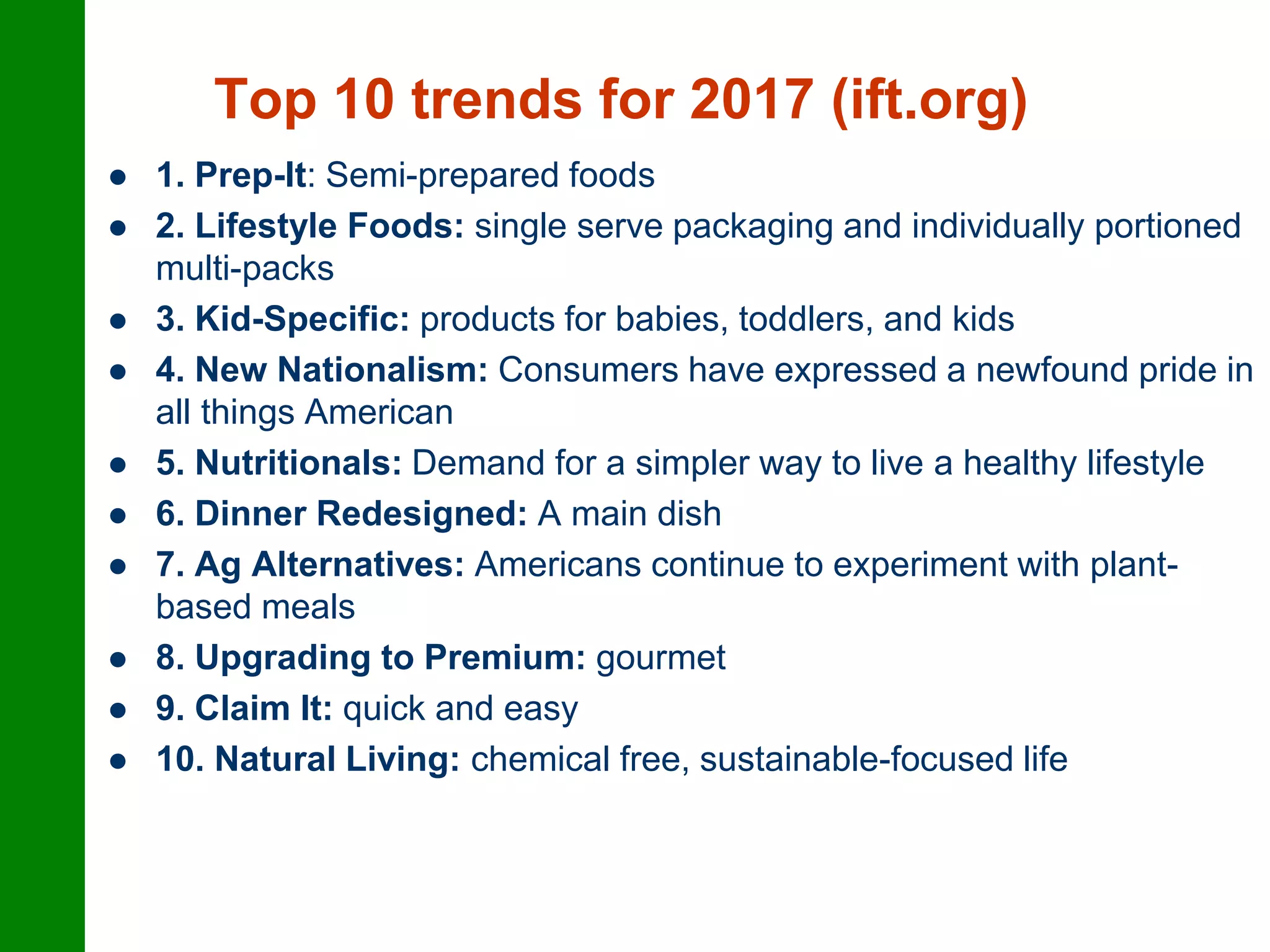 Top 10 trends for 2017 (ift.org)
 1. Prep-It: Semi-prepared foods
 2. Lifestyle Foods: single serve packaging and individually portioned
multi-packs
 3. Kid-Specific: products for babies, toddlers, and kids
 4. New Nationalism: Consumers have expressed a newfound pride in
all things American
 5. Nutritionals: Demand for a simpler way to live a healthy lifestyle
 6. Dinner Redesigned: A main dish
 7. Ag Alternatives: Americans continue to experiment with plant-
based meals
 8. Upgrading to Premium: gourmet
 9. Claim It: quick and easy
 10. Natural Living: chemical free, sustainable-focused life
 