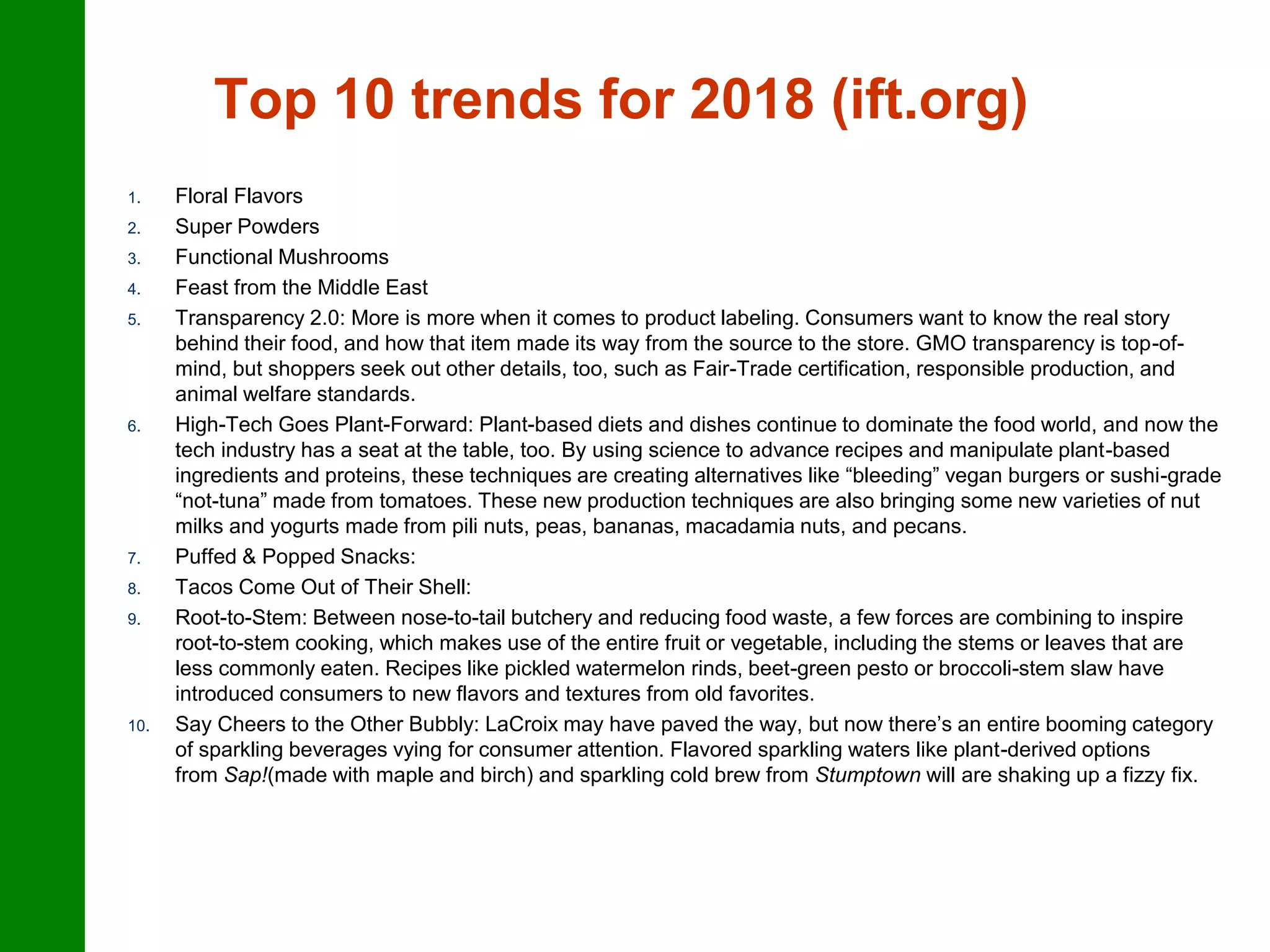 Top 10 trends for 2018 (ift.org)
1. Floral Flavors
2. Super Powders
3. Functional Mushrooms
4. Feast from the Middle East
5. Transparency 2.0: More is more when it comes to product labeling. Consumers want to know the real story
behind their food, and how that item made its way from the source to the store. GMO transparency is top-of-
mind, but shoppers seek out other details, too, such as Fair-Trade certification, responsible production, and
animal welfare standards.
6. High-Tech Goes Plant-Forward: Plant-based diets and dishes continue to dominate the food world, and now the
tech industry has a seat at the table, too. By using science to advance recipes and manipulate plant-based
ingredients and proteins, these techniques are creating alternatives like “bleeding” vegan burgers or sushi-grade
“not-tuna” made from tomatoes. These new production techniques are also bringing some new varieties of nut
milks and yogurts made from pili nuts, peas, bananas, macadamia nuts, and pecans.
7. Puffed & Popped Snacks:
8. Tacos Come Out of Their Shell:
9. Root-to-Stem: Between nose-to-tail butchery and reducing food waste, a few forces are combining to inspire
root-to-stem cooking, which makes use of the entire fruit or vegetable, including the stems or leaves that are
less commonly eaten. Recipes like pickled watermelon rinds, beet-green pesto or broccoli-stem slaw have
introduced consumers to new flavors and textures from old favorites.
10. Say Cheers to the Other Bubbly: LaCroix may have paved the way, but now there’s an entire booming category
of sparkling beverages vying for consumer attention. Flavored sparkling waters like plant-derived options
from Sap!(made with maple and birch) and sparkling cold brew from Stumptown will are shaking up a fizzy fix.
 