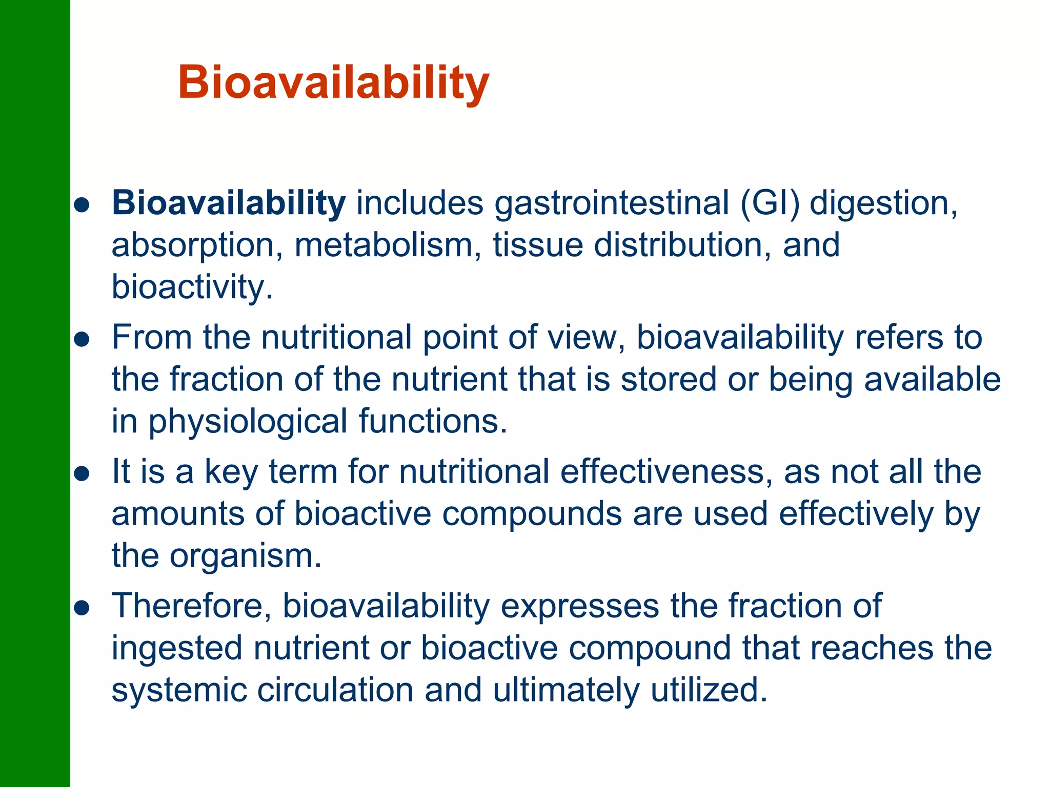 Bioavailability
 Bioavailability includes gastrointestinal (GI) digestion,
absorption, metabolism, tissue distribution, and
bioactivity.
 From the nutritional point of view, bioavailability refers to
the fraction of the nutrient that is stored or being available
in physiological functions.
 It is a key term for nutritional effectiveness, as not all the
amounts of bioactive compounds are used effectively by
the organism.
 Therefore, bioavailability expresses the fraction of
ingested nutrient or bioactive compound that reaches the
systemic circulation and ultimately utilized.
 