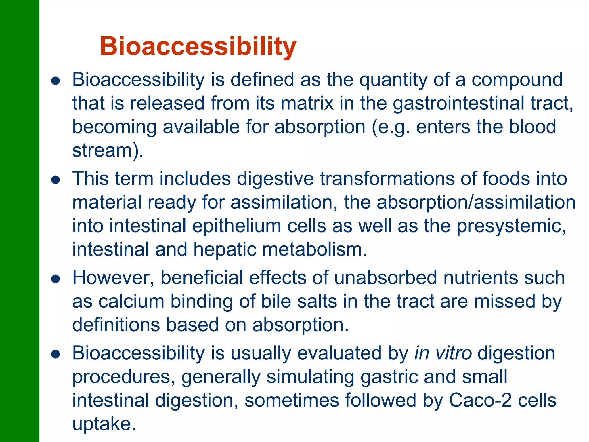 Bioaccessibility
 Bioaccessibility is defined as the quantity of a compound
that is released from its matrix in the gastrointestinal tract,
becoming available for absorption (e.g. enters the blood
stream).
 This term includes digestive transformations of foods into
material ready for assimilation, the absorption/assimilation
into intestinal epithelium cells as well as the presystemic,
intestinal and hepatic metabolism.
 However, beneficial effects of unabsorbed nutrients such
as calcium binding of bile salts in the tract are missed by
definitions based on absorption.
 Bioaccessibility is usually evaluated by in vitro digestion
procedures, generally simulating gastric and small
intestinal digestion, sometimes followed by Caco-2 cells
uptake.
 