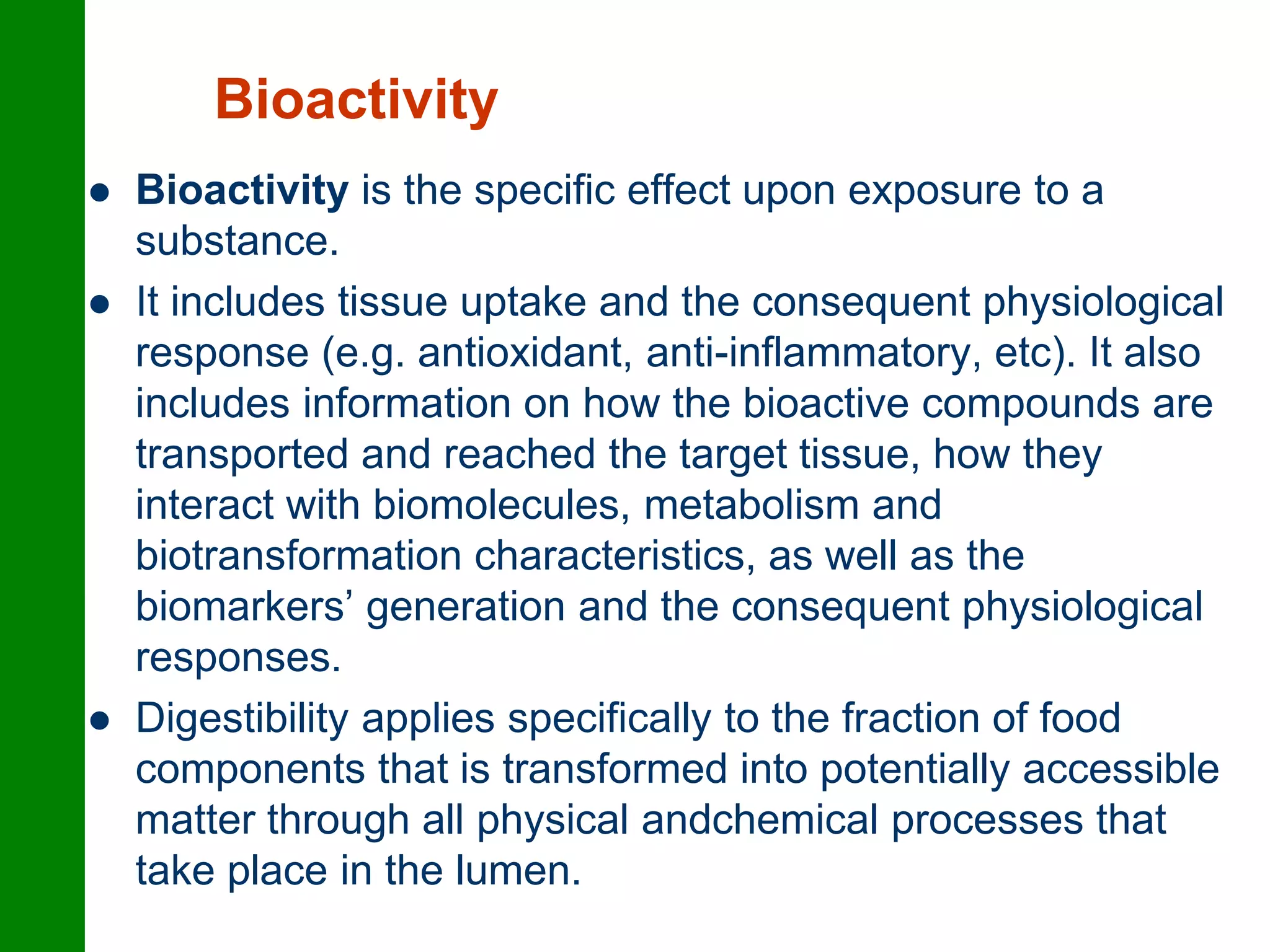 Bioactivity
 Bioactivity is the specific effect upon exposure to a
substance.
 It includes tissue uptake and the consequent physiological
response (e.g. antioxidant, anti-inflammatory, etc). It also
includes information on how the bioactive compounds are
transported and reached the target tissue, how they
interact with biomolecules, metabolism and
biotransformation characteristics, as well as the
biomarkers’ generation and the consequent physiological
responses.
 Digestibility applies specifically to the fraction of food
components that is transformed into potentially accessible
matter through all physical andchemical processes that
take place in the lumen.
 