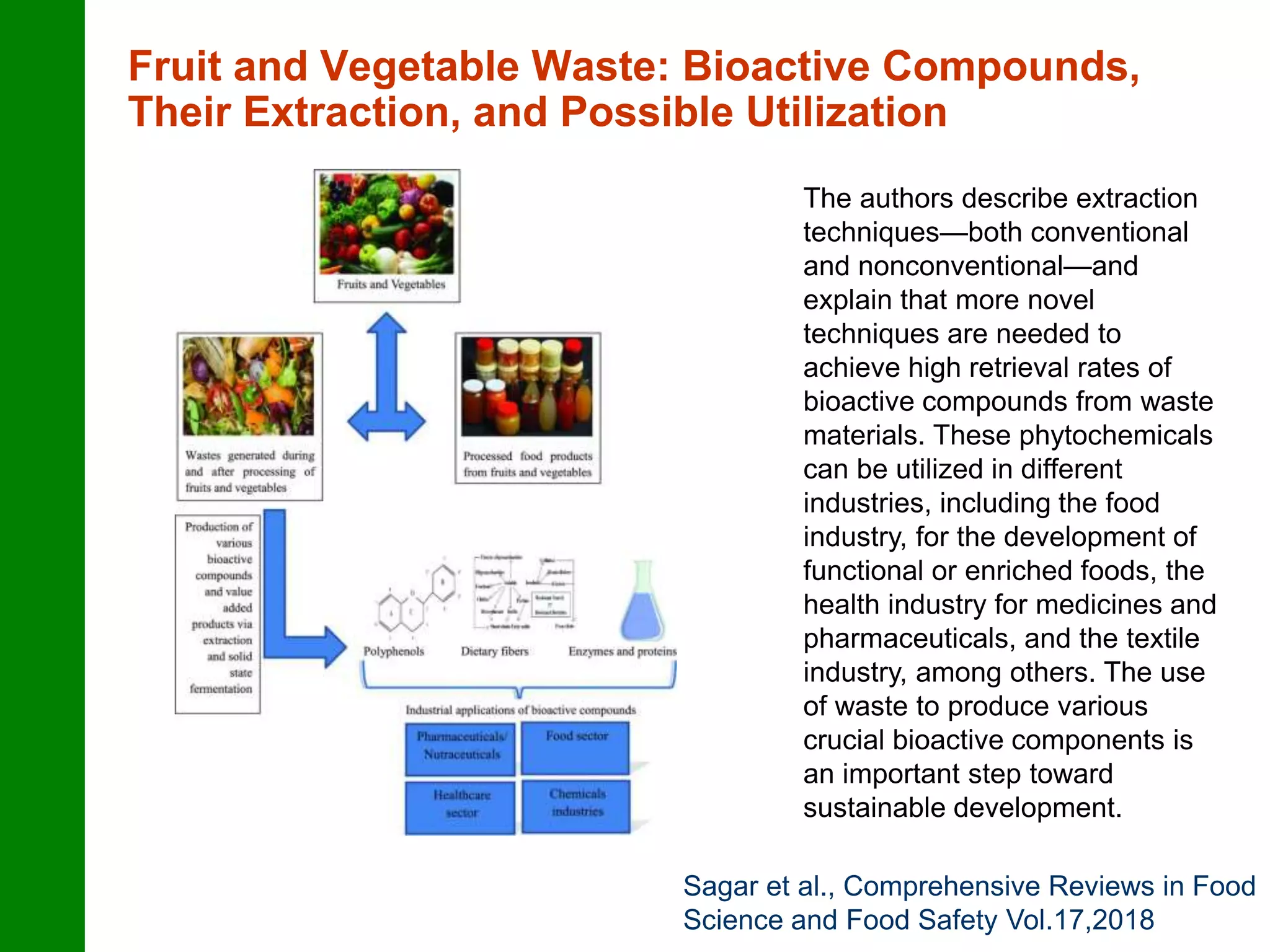 Fruit and Vegetable Waste: Bioactive Compounds,
Their Extraction, and Possible Utilization
The authors describe extraction
techniques—both conventional
and nonconventional—and
explain that more novel
techniques are needed to
achieve high retrieval rates of
bioactive compounds from waste
materials. These phytochemicals
can be utilized in different
industries, including the food
industry, for the development of
functional or enriched foods, the
health industry for medicines and
pharmaceuticals, and the textile
industry, among others. The use
of waste to produce various
crucial bioactive components is
an important step toward
sustainable development.
Sagar et al., Comprehensive Reviews in Food
Science and Food Safety Vol.17,2018
 