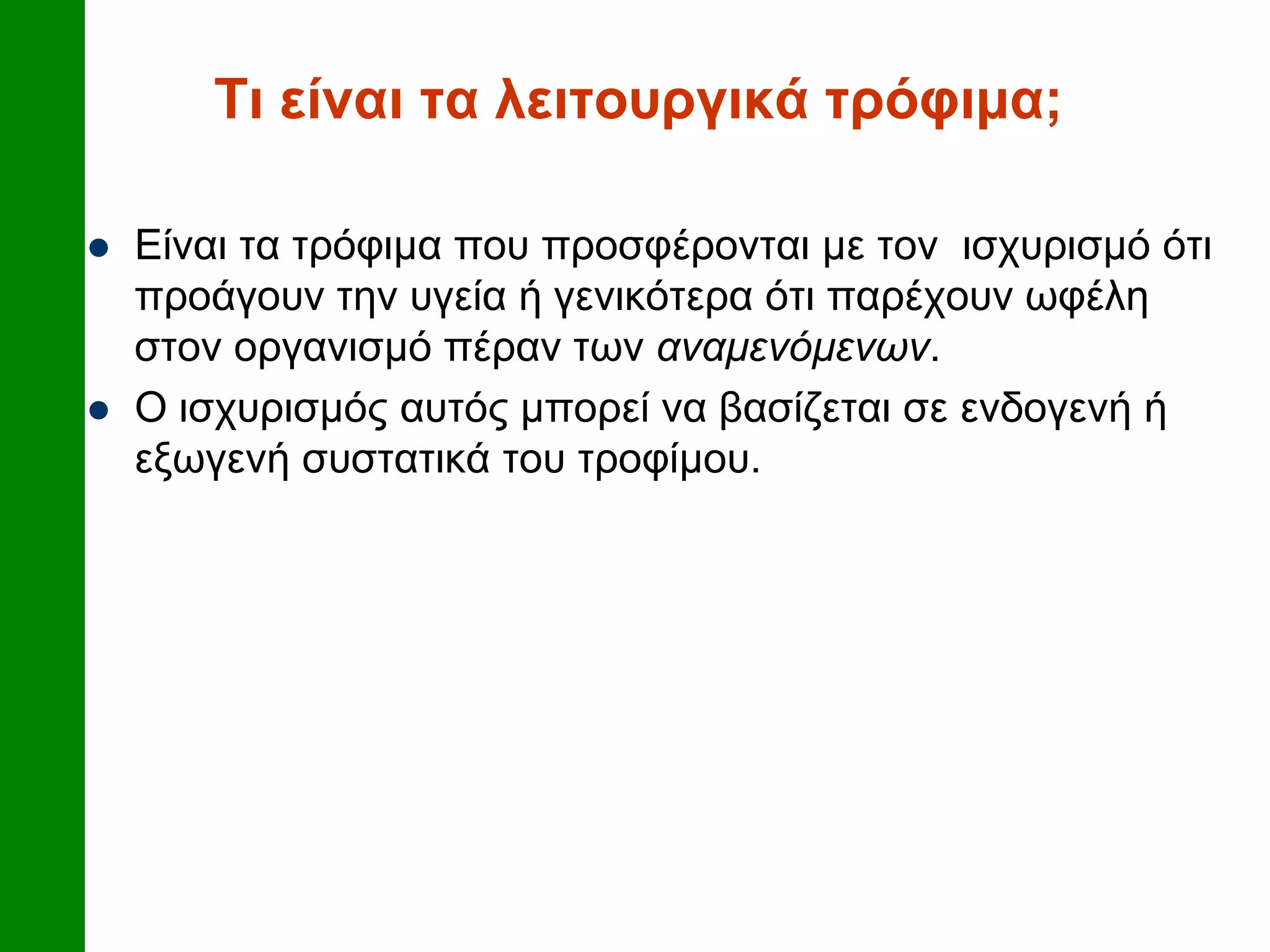 Τι είναι τα λειτουργικά τρόφιμα;
 Είναι τα τρόφιμα που προσφέρονται με τον ισχυρισμό ότι
προάγουν την υγεία ή γενικότερα ότι παρέχουν ωφέλη
στον οργανισμό πέραν των αναμενόμενων.
 Ο ισχυρισμός αυτός μπορεί να βασίζεται σε ενδογενή ή
εξωγενή συστατικά του τροφίμου.
 