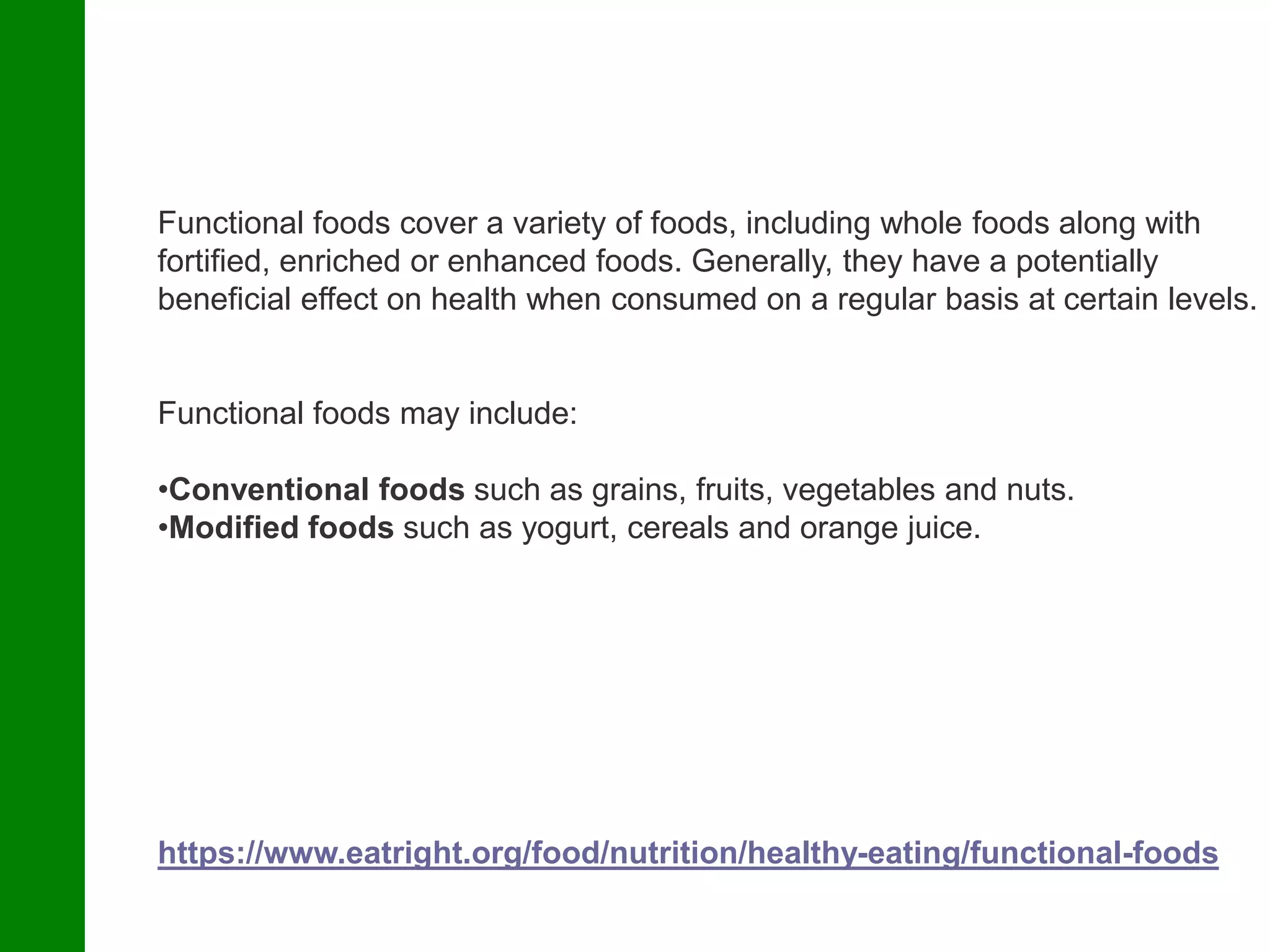 https://www.eatright.org/food/nutrition/healthy-eating/functional-foods
Functional foods cover a variety of foods, including whole foods along with
fortified, enriched or enhanced foods. Generally, they have a potentially
beneficial effect on health when consumed on a regular basis at certain levels.
Functional foods may include:
•Conventional foods such as grains, fruits, vegetables and nuts.
•Modified foods such as yogurt, cereals and orange juice.
 