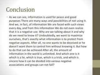 Conclusion
• As we can see, information is used for peace and good
purposes There are many ways and possibilities of not using it.
And we, in fact, of information We are faced with such views
every day, and from this information We do not even realize
that it is a negative use. Why are we talking about it and why
do we need to know it? Undoubtedly, we want to maximize
ourselves, that's exactly what information is to protect from
negative aspects. After all, no one wants to be deceived or he
doesn't want them to control him without knowing it. But how
to do that can be achieved After all, the amount of
information in the world is unlimited. And which one is it
which is a lie, which is true, which is a trick, and which is
sincere how it can be divided into various negative
associations and groups can not fall?
 