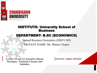 DISCOVER . LEARN . EMPOWER
Lecture 13 and 14: Incentives Based
Strategies : Emission Charges and
Subsidies
INSTITUTE- University School of
Business
DEPARTMENT- B.SC (ECONOMICS)
Natural Resource Economics (20SET-305)
FACULTY NAME: Ms. Sheena Chopra
1
 