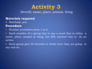 Activity 3
Identify name, place, animal, thing
Materials required
 Notebook, pen
Procedure
• Number yourselves from 1 to 5.
• Each member of a group has to say a word that is either a
name, place, animal or thing; the fifth member has to do an
action.
• Each group gets 30 seconds to think what they are going to
say and do.
 