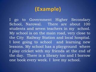 (Example)
I go to Government Higher Secondary
School, Narowal. There are about 100
students and seven teachers in my school.
My school is on the main road, very close to
the City Railway Station and local hospital.
I love going to school and learning new
lessons. My school has a playground where
I play cricket with my friends at the end of
the day. There is a library too and I borrow
one book every week. I love my school.
 
