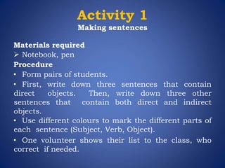 Activity 1
Making sentences
Materials required
 Notebook, pen
Procedure
• Form pairs of students.
• First, write down three sentences that contain
direct objects. Then, write down three other
sentences that contain both direct and indirect
objects.
• Use different colours to mark the different parts of
each sentence (Subject, Verb, Object).
• One volunteer shows their list to the class, who
correct if needed.
 