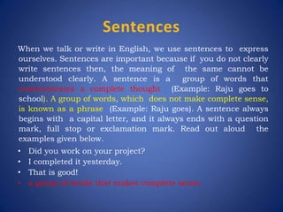 Sentences
When we talk or write in English, we use sentences to express
ourselves. Sentences are important because if you do not clearly
write sentences then, the meaning of the same cannot be
understood clearly. A sentence is a group of words that
communicates a complete thought (Example: Raju goes to
school). A group of words, which does not make complete sense,
is known as a phrase (Example: Raju goes). A sentence always
begins with a capital letter, and it always ends with a question
mark, full stop or exclamation mark. Read out aloud the
examples given below.
• Did you work on your project?
• I completed it yesterday.
• That is good!
• a group of words that makes complete sense.
 
