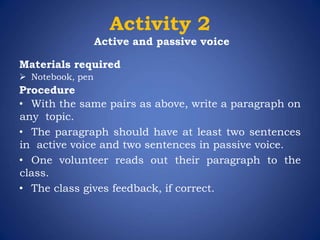 Activity 2
Active and passive voice
Materials required
 Notebook, pen
Procedure
• With the same pairs as above, write a paragraph on
any topic.
• The paragraph should have at least two sentences
in active voice and two sentences in passive voice.
• One volunteer reads out their paragraph to the
class.
• The class gives feedback, if correct.
 