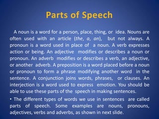 Parts of Speech
A noun is a word for a person, place, thing, or idea. Nouns are
often used with an article (the, a, an), but not always. A
pronoun is a word used in place of a noun. A verb expresses
action or being. An adjective modifies or describes a noun or
pronoun. An adverb modifies or describes a verb, an adjective,
or another adverb. A preposition is a word placed before a noun
or pronoun to form a phrase modifying another word in the
sentence. A conjunction joins words, phrases, or clauses. An
interjection is a word used to express emotion. You should be
able to use these parts of the speech in making sentences.
• The different types of words we use in sentences are called
parts of speech. Some examples are nouns, pronouns,
adjectives, verbs and adverbs, as shown in next slide.
 