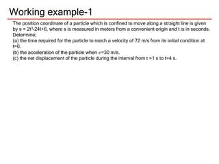 Working example-1
The position coordinate of a particle which is confined to move along a straight line is given
by s = 2t3-24t+6, where s is measured in meters from a convenient origin and t is in seconds.
Determine;
(a) the time required for the particle to reach a velocity of 72 m/s from its initial condition at
t=0.
(b) the acceleration of the particle when 𝑣=30 m/s.
(c) the net displacement of the particle during the interval from t =1 s to t=4 s.
 