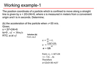 Working example-1
The position coordinate of a particle which is confined to move along a straight
line is given by s = 2t3-24t+6, where s is measured in meters from a convenient
origin and t is in seconds. Determine;
(b) the acceleration of the particle when 𝑣=30 m/s.
Given;
s = 2t3+24t+6
to=0 , 𝑣𝑓 = 30m/s
RTC; 𝒂 at 𝑣𝑓 Solution (b)
From; eq.2
𝑎 =
)9
)+
= 𝑣̇,
𝑎 =
)(6t2+24)
)+
𝒂 = 12t
from; 𝑣𝑓 = 6t2+24
t = 3
2
3
𝑠 , 3s
Therefore
a=12x3=36 m/s2
 