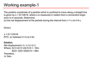 Working example-1
The position coordinate of a particle which is confined to move along a straight line
is given by s = 2t3-24t+6, where s is measured in meters from a convenient origin
and t is in seconds. Determine;
(c) the net displacement of the particle during the interval from t =1 s to t=4 s.
Given;
s = 2t 3+24t+6
RTC; ∆𝑆 between t=1s to t=4s
Solution;
Net displacement S= S (4)-S(1)
Where; S(1)=2(1)3-24(1)+6 = -16m
S(2)= 2(4)3-24(4)+6 = 38m
Therefore;
S= 54m
 