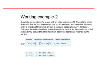 Working example-2
A particle moves along the x-axis with an initial velocity vx=50 ft/sec at the origin
when t=0. For the first 4 seconds it has no acceleration, and thereafter it is acted
on by a retarding force which gives it a constant acceleration ax= -10 ft/sec2.
Calculate the velocity and the x-coordinate of the particle for the conditions of t=8
sec and t=12 sec and find the maximum positive x-coordinate reached by the
particle.
At t=8 sec and t=12 sec, the velocities along x axis are;
 