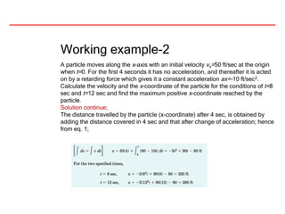 Working example-2
A particle moves along the x-axis with an initial velocity vx=50 ft/sec at the origin
when t=0. For the first 4 seconds it has no acceleration, and thereafter it is acted
on by a retarding force which gives it a constant acceleration ax=-10 ft/sec2.
Calculate the velocity and the x-coordinate of the particle for the conditions of t=8
sec and t=12 sec and find the maximum positive x-coordinate reached by the
particle.
Solution continue;
The distance travelled by the particle (x-coordinate) after 4 sec, is obtained by
adding the distance covered in 4 sec and that after change of acceleration; hence
from eq. 1;
 