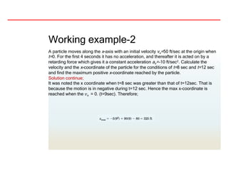 Working example-2
A particle moves along the x-axis with an initial velocity vx=50 ft/sec at the origin when
t=0. For the first 4 seconds it has no acceleration, and thereafter it is acted on by a
retarding force which gives it a constant acceleration ax=-10 ft/sec2. Calculate the
velocity and the x-coordinate of the particle for the conditions of t=8 sec and t=12 sec
and find the maximum positive x-coordinate reached by the particle.
Solution continue;
It was noted the x coordinate when t=8 sec was greater than that of t=12sec. That is
because the motion is in negative during t=12 sec. Hence the max x-coordinate is
reached when the 𝑣x = 0. (t=9sec). Therefore;
 