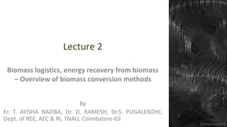 Lecture 2
Biomass logistics, energy recovery from biomass
– Overview of biomass conversion methods
By
Er. T. AYISHA NAZIBA, Dr. D. RAMESH, Dr.S. PUGALENDHI,
Dept. of REE, AEC & RI, TNAU, Coimbatore-03
 