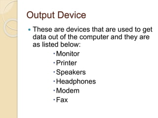 Output Device
 These are devices that are used to get
data out of the computer and they are
as listed below:
Monitor
Printer
Speakers
Headphones
Modem
Fax
 