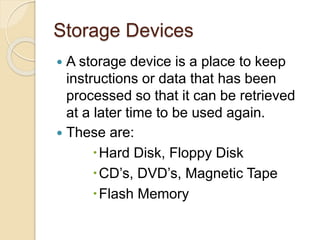 Storage Devices
 A storage device is a place to keep
instructions or data that has been
processed so that it can be retrieved
at a later time to be used again.
 These are:
Hard Disk, Floppy Disk
CD’s, DVD’s, Magnetic Tape
Flash Memory
 